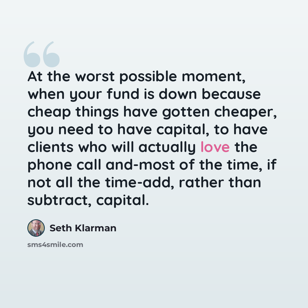 “At the worst possible moment, when your fund is down because cheap things have gotten cheaper, you need to have capital, to have clients who will actually love the phone call and-most of the time, if not all the time-add, rather than subtract, capital.” quote by Seth Klarman