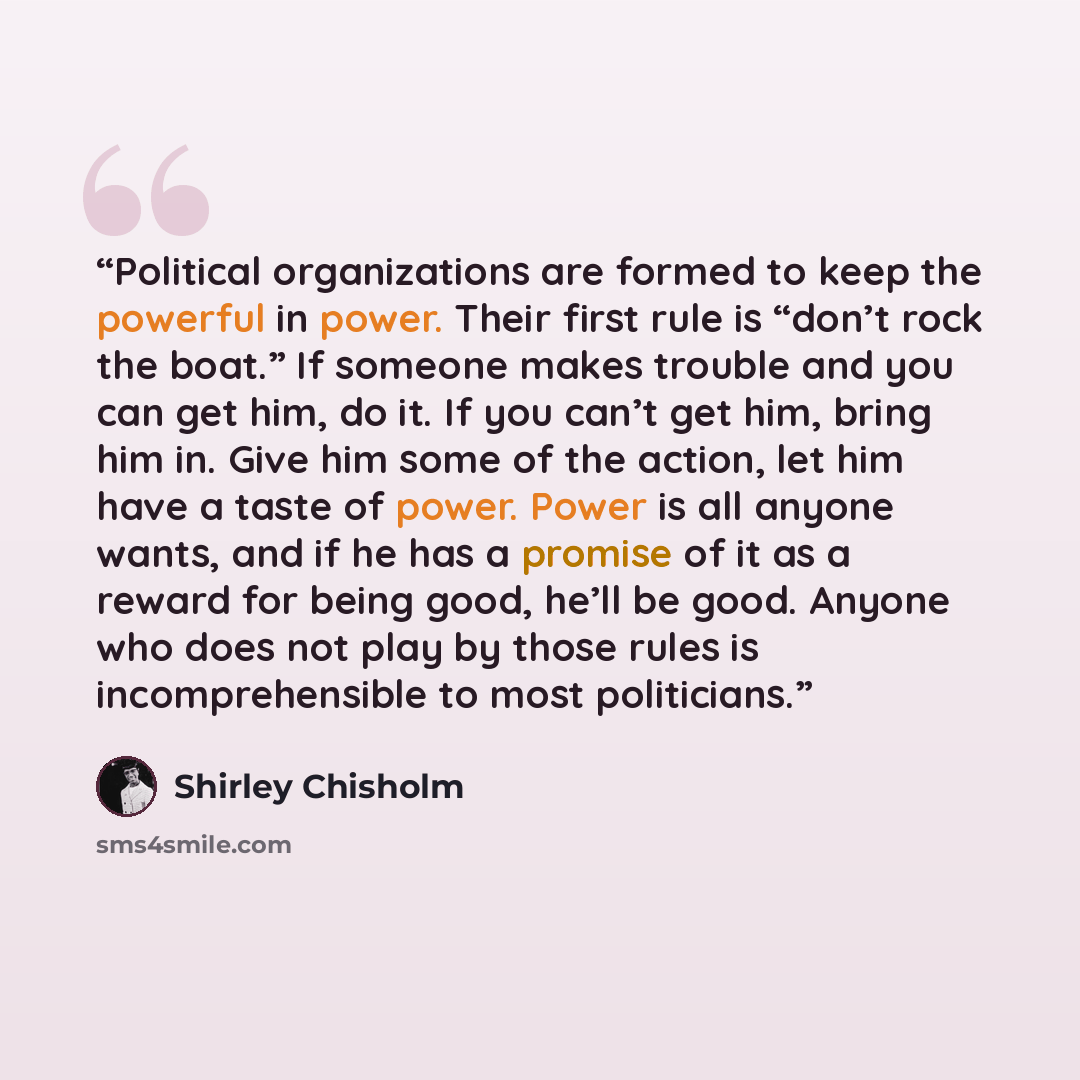 “Political organizations are formed to keep the powerful in power. Their first rule is “don’t rock the boat.” If someone makes trouble and you can get him, do it. If you can’t get him, bring him in. Give him some of the action, let him have a taste of power. Power is all anyone wants, and if he has…” quote by Shirley Chisholm
