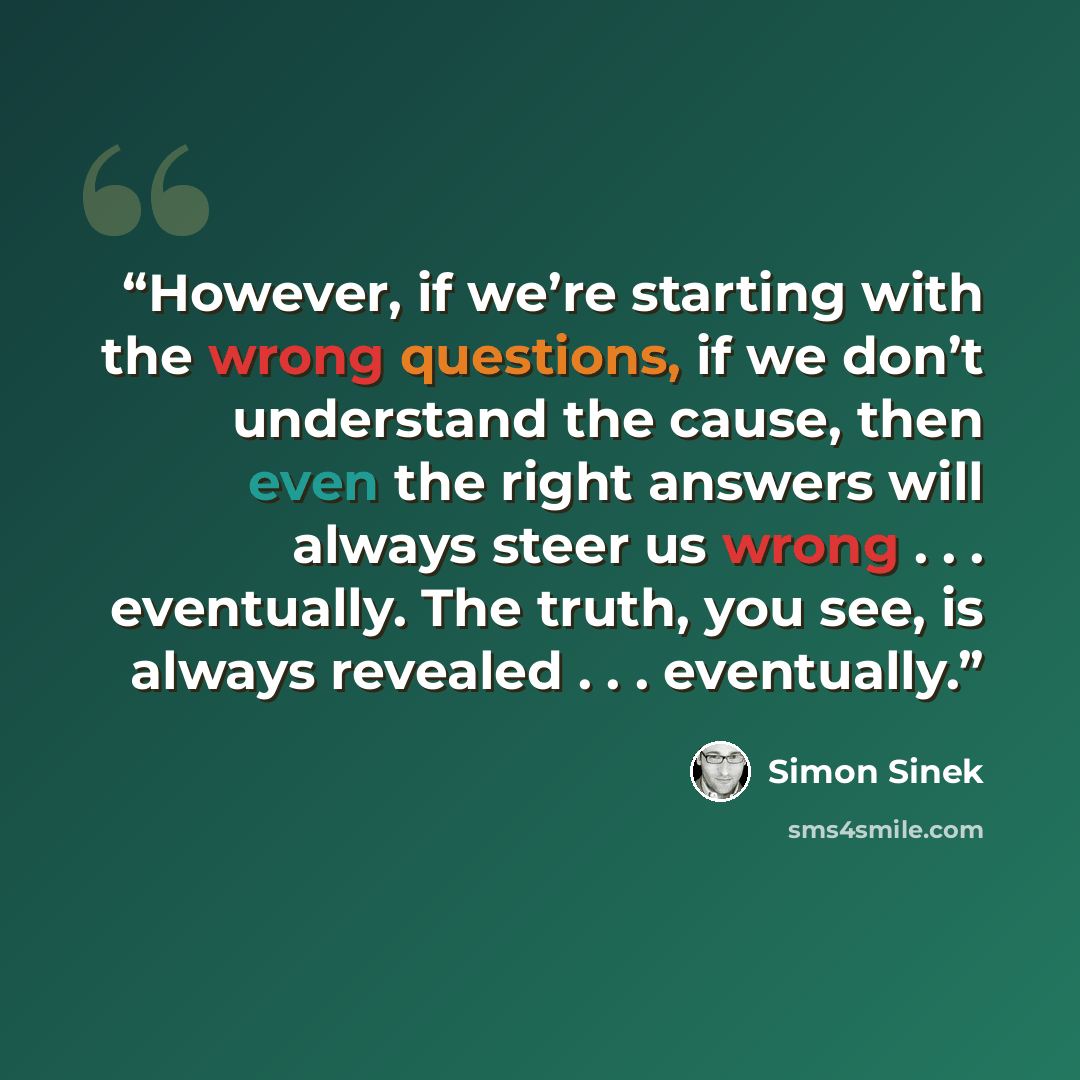 “However, if we’re starting with the wrong questions, if we don’t understand the cause, then even the right answers will always steer us wrong . . . eventually. The truth, you see, is always revealed . . . eventually.” quote by Simon Sinek