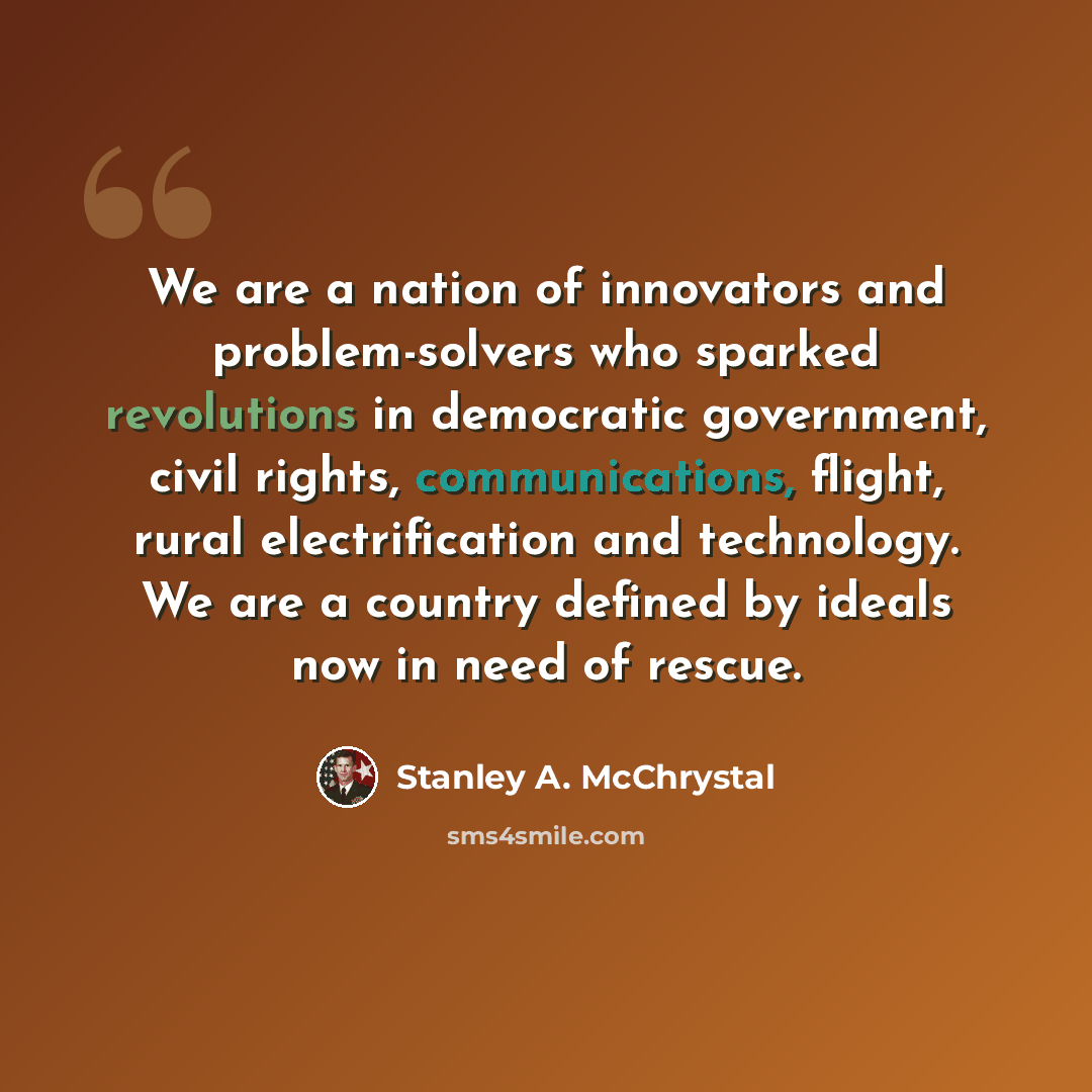 “We are a nation of innovators and problem-solvers who sparked revolutions in democratic government, civil rights, communications, flight, rural electrification and technology. We are a country defined by ideals now in need of rescue.” quote by Stanley A. McChrystal