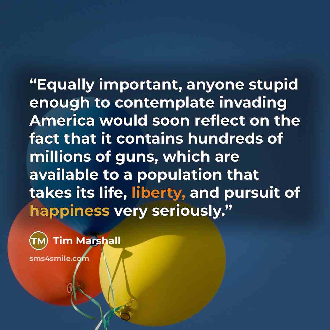 “Equally important, anyone stupid enough to contemplate invading America would soon reflect on the fact that it contains hundreds of millions of guns, which are available to a population that takes its life, liberty, and pursuit of happiness very seriously.” quote by Tim Marshall