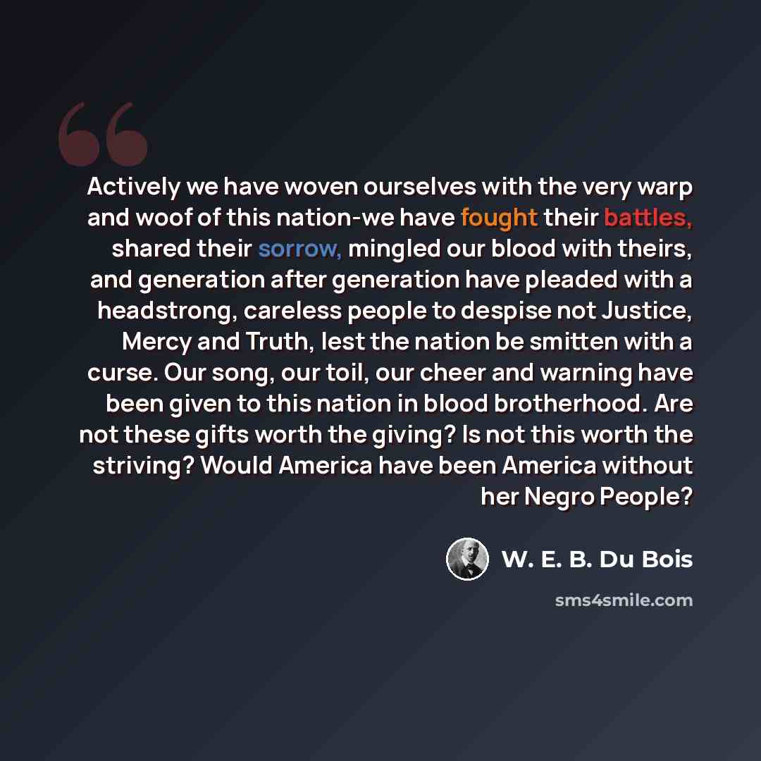 “Actively we have woven ourselves with the very warp and woof of this nation-we have fought their battles, shared their sorrow, mingled our blood with theirs, and generation after generation have pleaded with a headstrong, careless people to despise not Justice, Mercy and Truth, lest the nation be…” quote by W. E. B. Du Bois