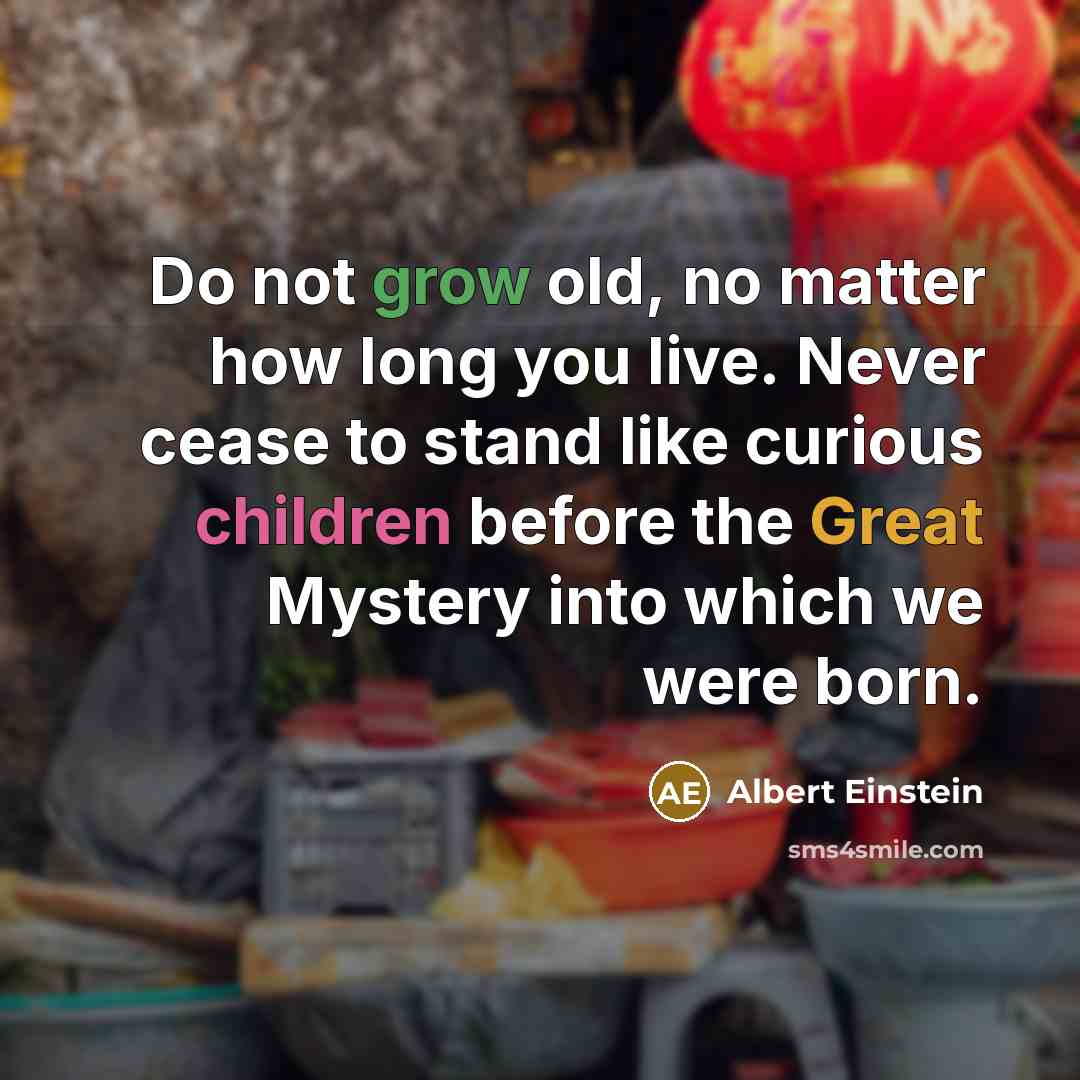 “Do not grow old, no matter how long you live. Never cease to stand like curious children before the Great Mystery into which we were born.” quote by Albert Einstein