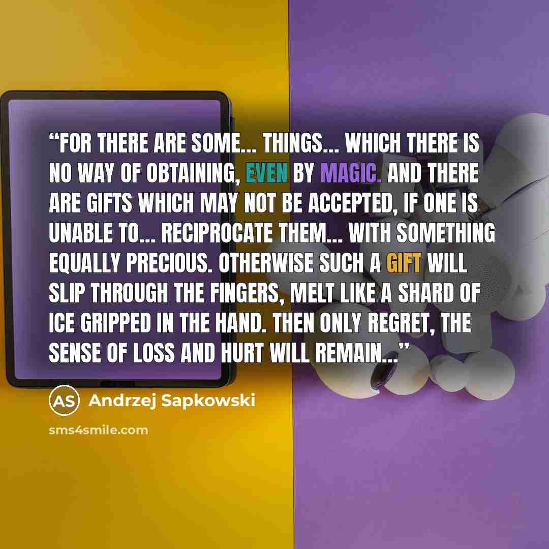 “For there are some… things… which there is no way of obtaining, even by magic. And there are gifts which may not be accepted, if one is unable to… reciprocate them… with something equally precious. Otherwise such a gift will slip through the fingers, melt like a shard of ice gripped in the hand…” quote by Andrzej Sapkowski