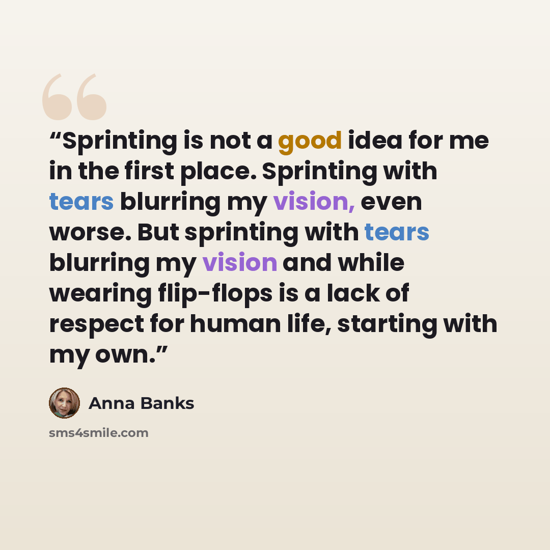 “Sprinting is not a good idea for me in the first place. Sprinting with tears blurring my vision, even worse. But sprinting with tears blurring my vision and while wearing flip-flops is a lack of respect for human life, starting with my own.” quote by Anna Banks