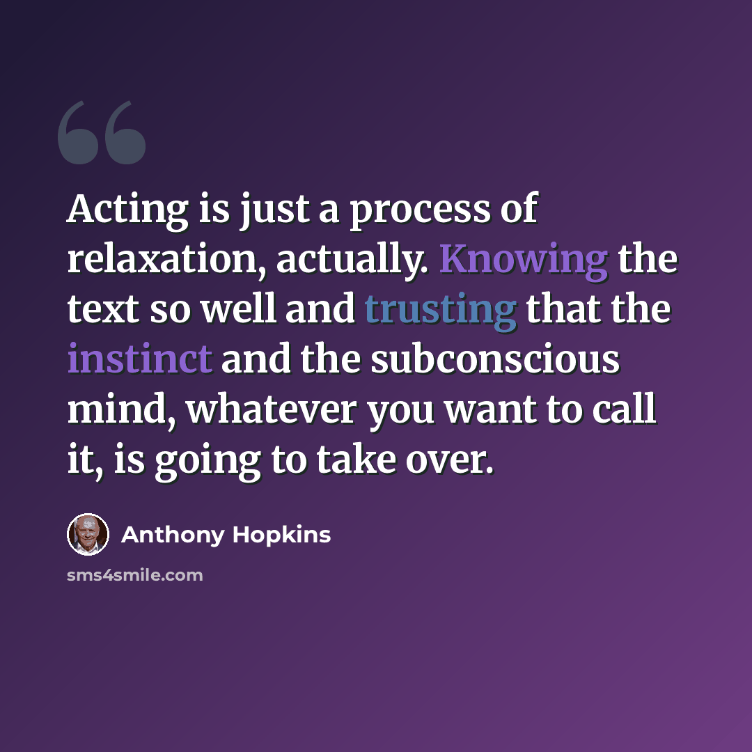 “Acting is just a process of relaxation, actually. Knowing the text so well and trusting that the instinct and the subconscious mind, whatever you want to call it, is going to take over.” quote by Anthony Hopkins