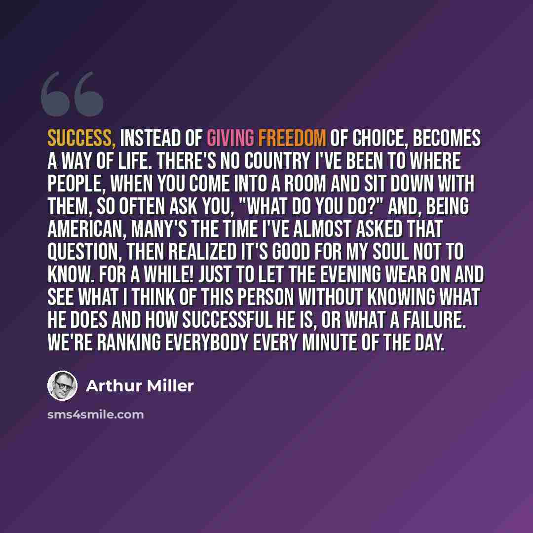 “Success, instead of giving freedom of choice, becomes a way of life. There's no country I've been to where people, when you come into a room and sit down with them, so often ask you, "What do you do?" And, being American, many's the time I've almost asked that question, then realized it's good for…” quote by Arthur Miller