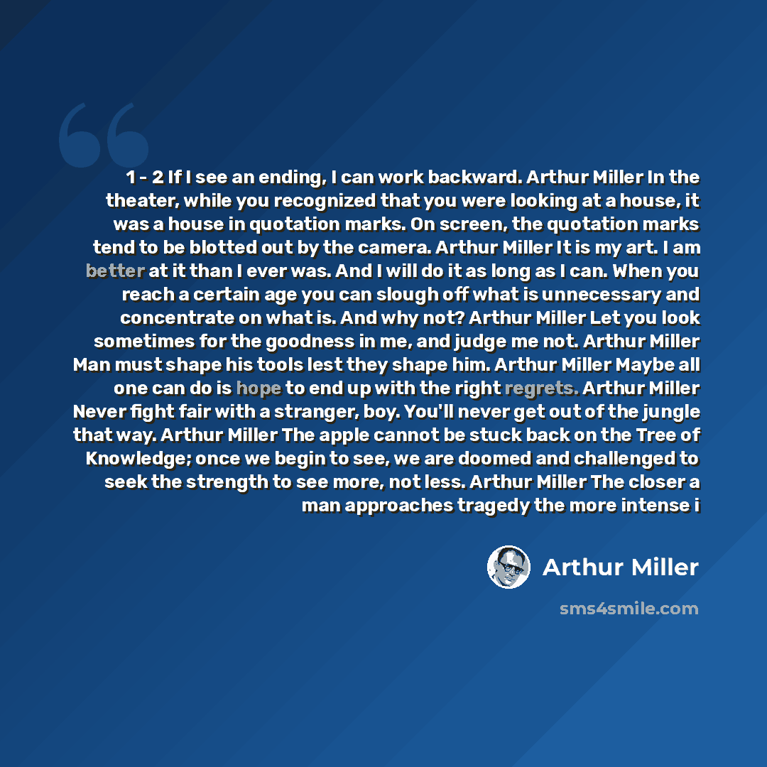 “1 - 2 If I see an ending, I can work backward. Arthur Miller In the theater, while you recognized that you were looking at a house, it was a house in quotation marks. On screen, the quotation marks tend to be blotted out by the camera. Arthur Miller It is my art. I am better at it than I ever was…” quote by Arthur Miller