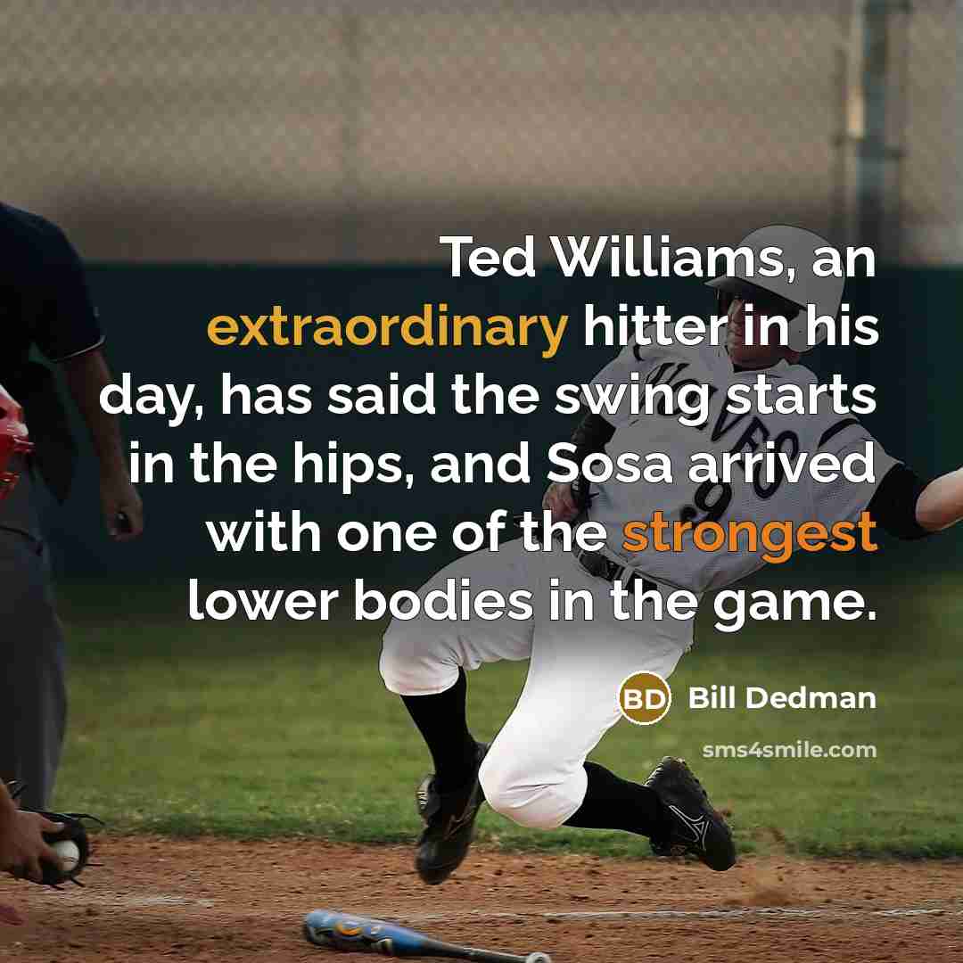 “Ted Williams, an extraordinary hitter in his day, has said the swing starts in the hips, and Sosa arrived with one of the strongest lower bodies in the game.” quote by Bill Dedman