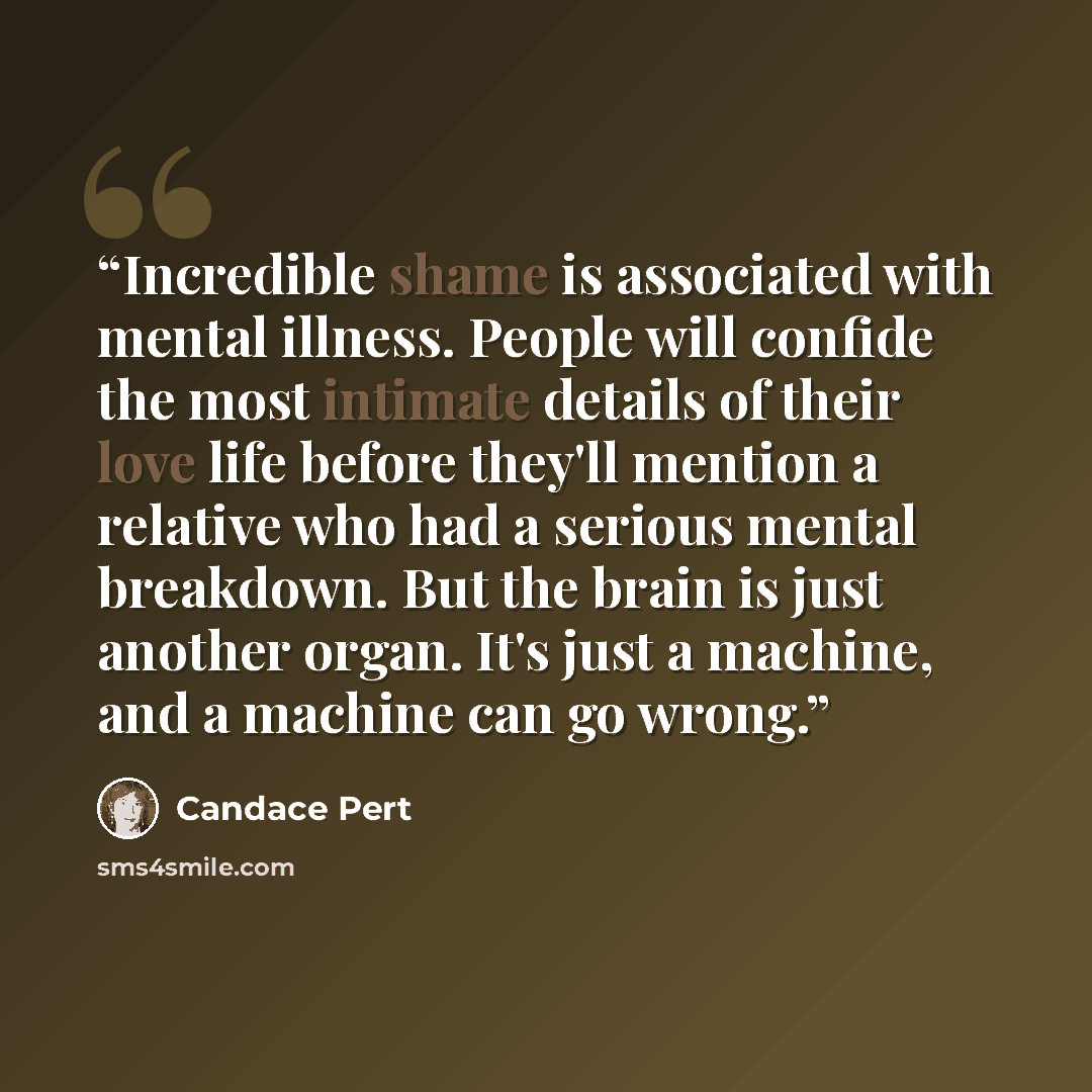 “Incredible shame is associated with mental illness. People will confide the most intimate details of their love life before they'll mention a relative who had a serious mental breakdown. But the brain is just another organ. It's just a machine, and a machine can go wrong.” quote by Candace Pert