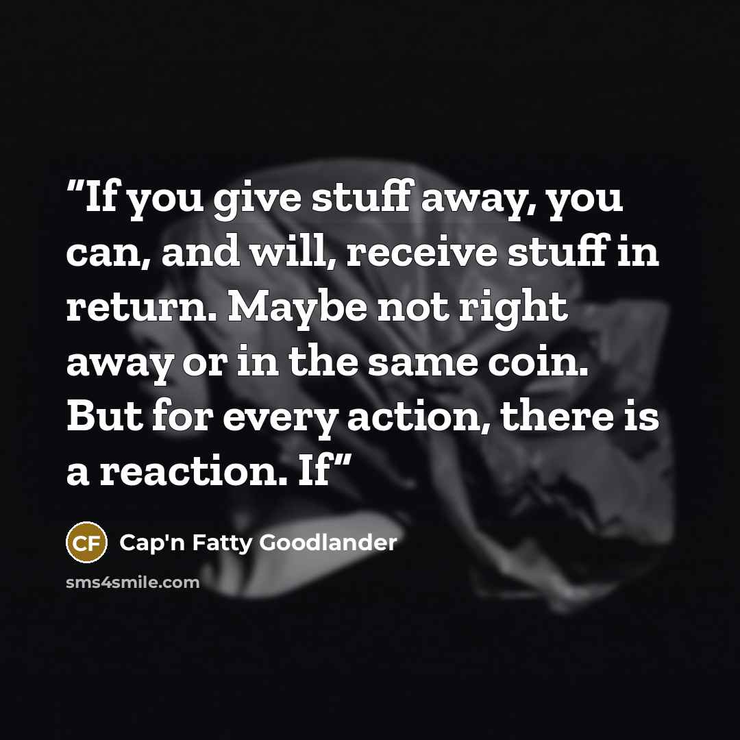 “If you give stuff away, you can, and will, receive stuff in return. Maybe not right away or in the same coin. But for every action, there is a reaction. If” quote by Cap'n Fatty Goodlander