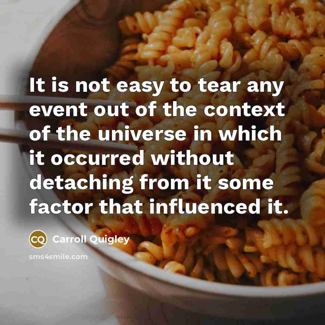“It is not easy to tear any event out of the context of the universe in which it occurred without detaching from it some factor that influenced it.” quote by Carroll Quigley