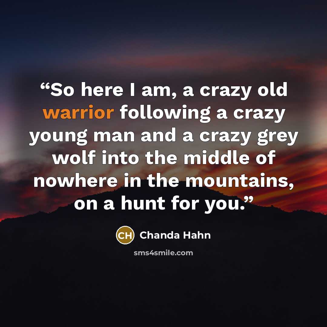 “So here I am, a crazy old warrior following a crazy young man and a crazy grey wolf into the middle of nowhere in the mountains, on a hunt for you.” quote by Chanda Hahn