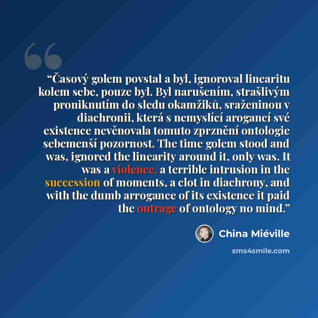 “Časový golem povstal a byl, ignoroval linearitu kolem sebe, pouze byl. Byl narušením, strašlivým proniknutím do sledu okamžiků, sraženinou v diachronii, která s nemyslící arogancí své existence nevěnovala tomuto zprznění ontologie sebemenší pozornost. The time golem stood and was, ignored the…” quote by China Miéville