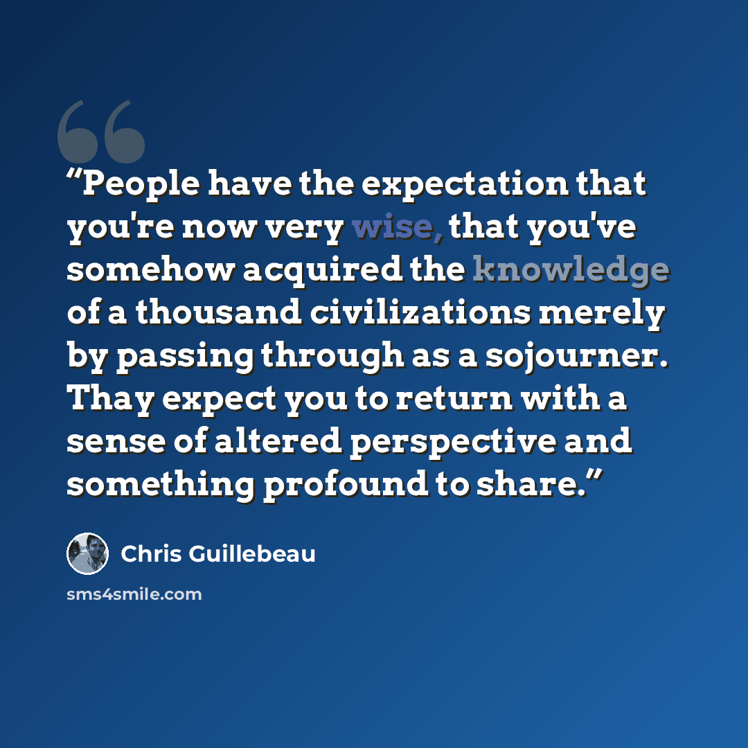 “People have the expectation that you're now very wise, that you've somehow acquired the knowledge of a thousand civilizations merely by passing through as a sojourner. Thay expect you to return with a sense of altered perspective and something profound to share.” quote by Chris Guillebeau