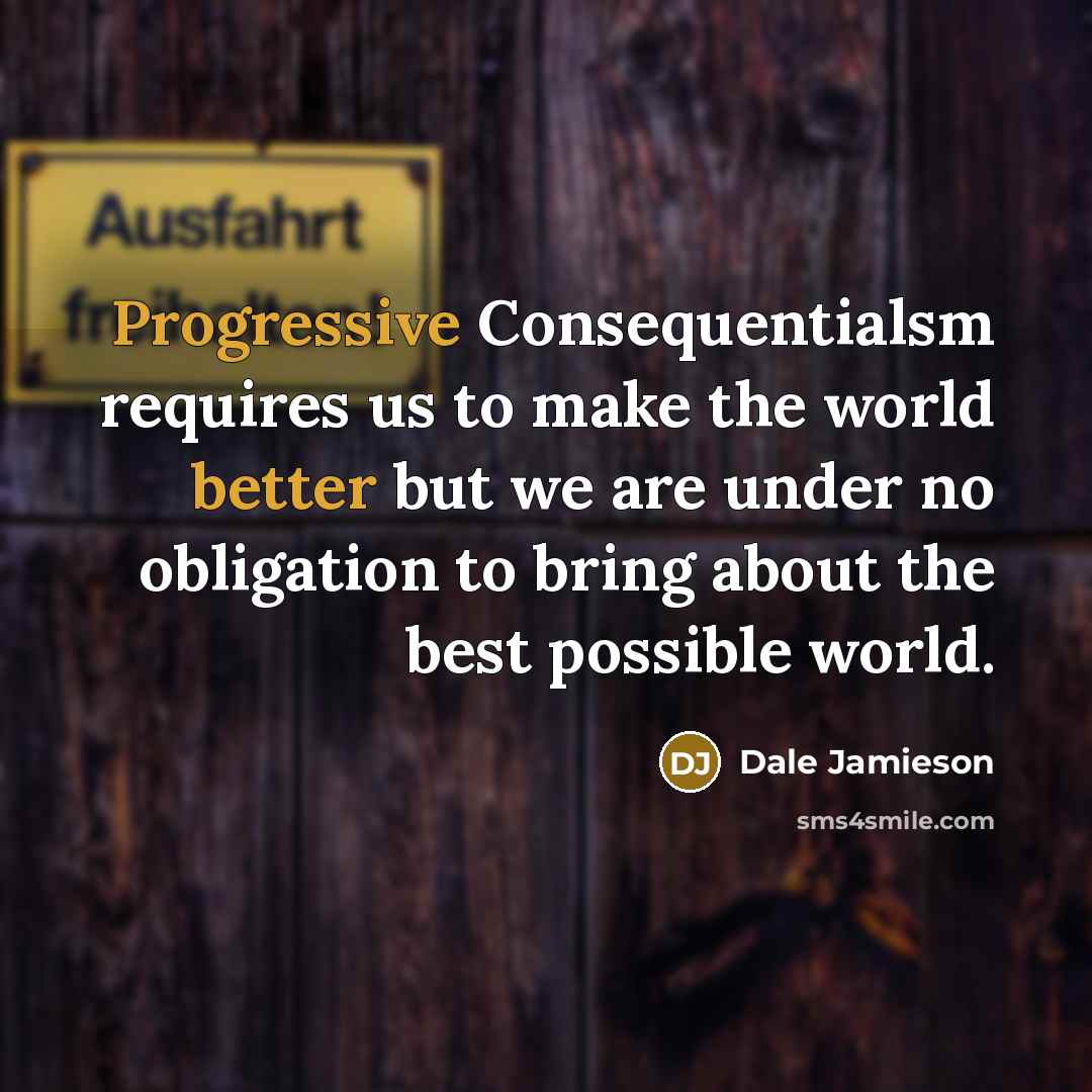“Progressive Consequentialsm requires us to make the world better but we are under no obligation to bring about the best possible world.” quote by Dale Jamieson