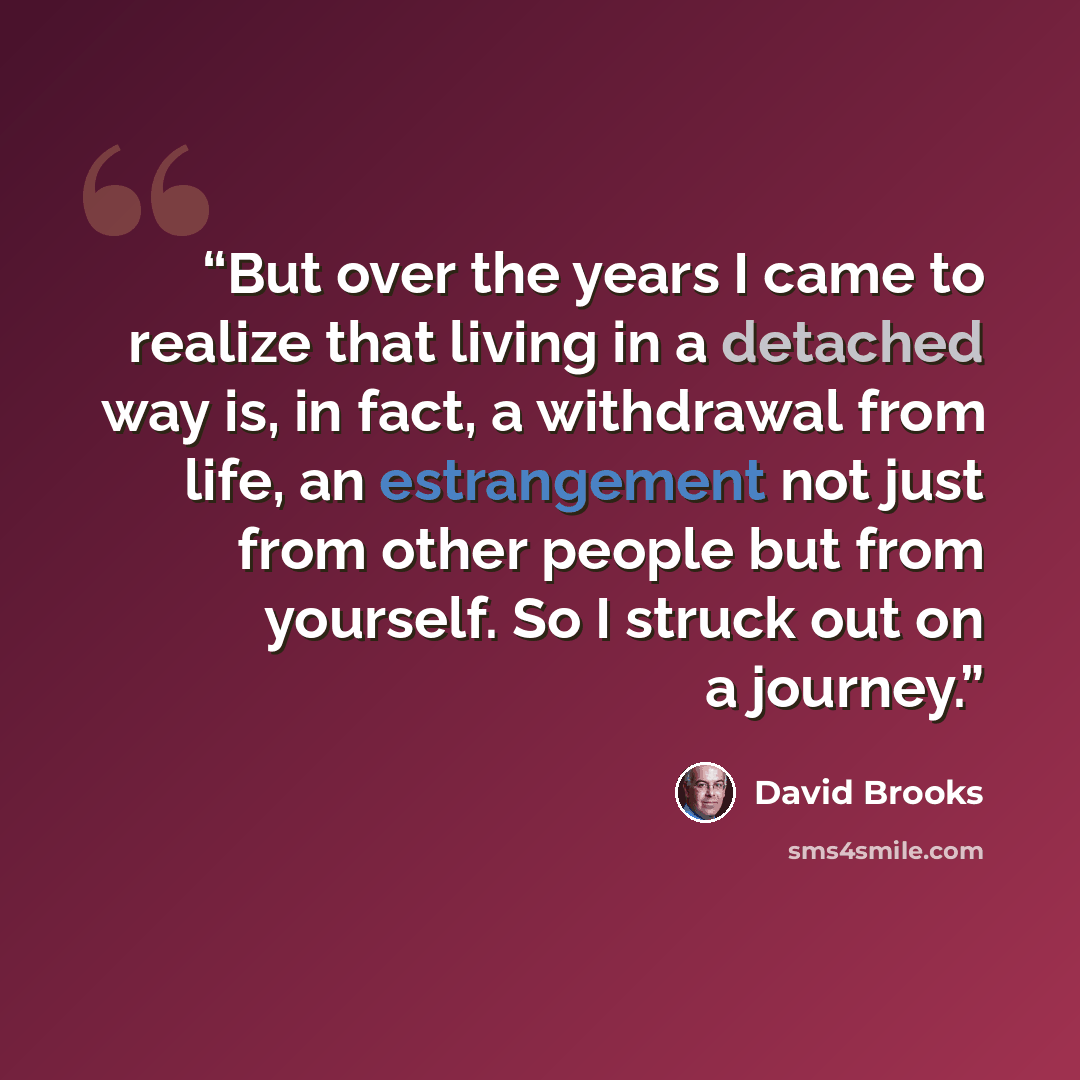 “But over the years I came to realize that living in a detached way is, in fact, a withdrawal from life, an estrangement not just from other people but from yourself. So I struck out on a journey.” quote by David Brooks