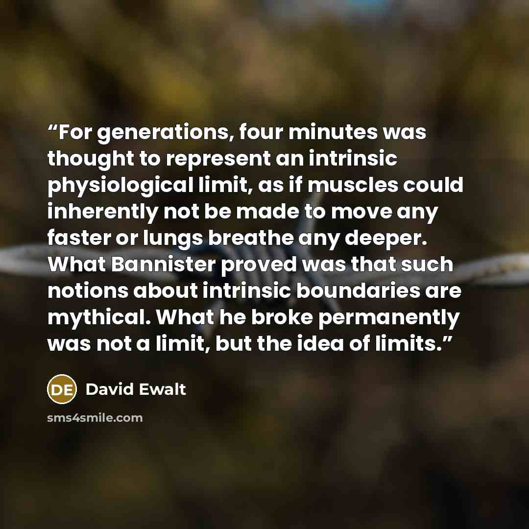 “For generations, four minutes was thought to represent an intrinsic physiological limit, as if muscles could inherently not be made to move any faster or lungs breathe any deeper. What Bannister proved was that such notions about intrinsic boundaries are mythical. What he broke permanently was not…” quote by David Ewalt