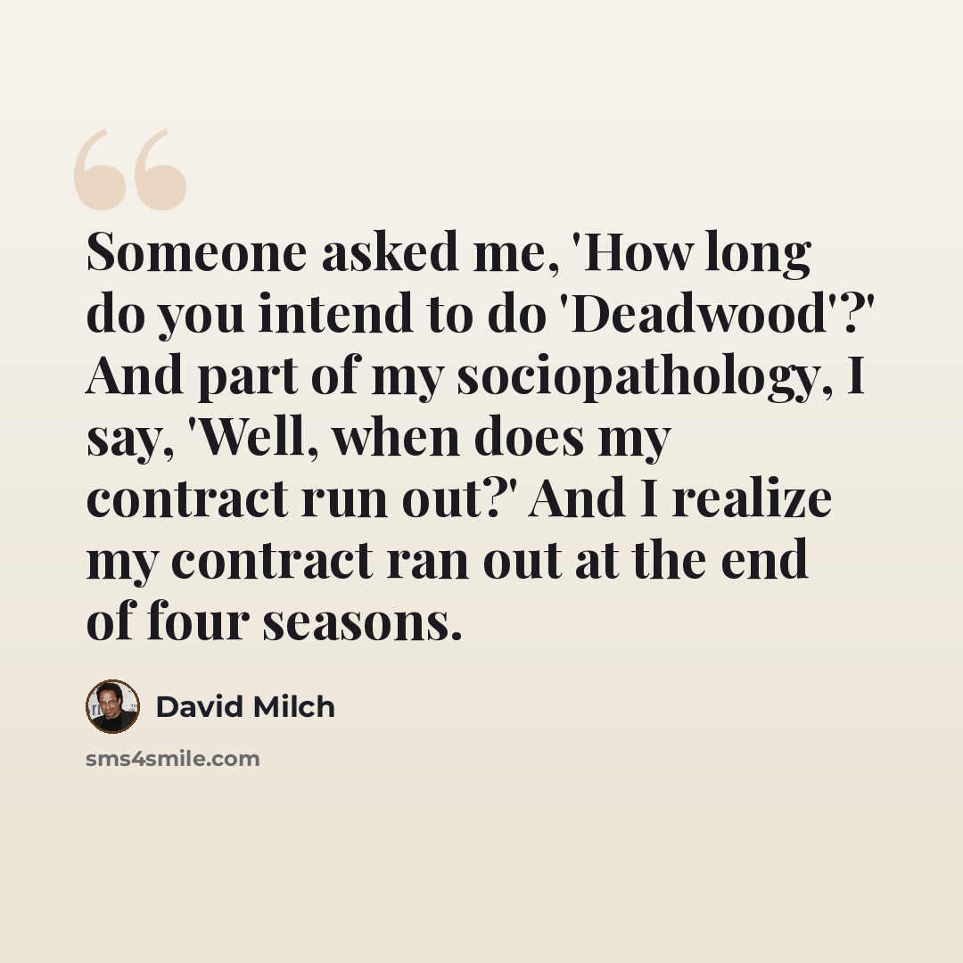 “Someone asked me, 'How long do you intend to do 'Deadwood'?' And part of my sociopathology, I say, 'Well, when does my contract run out?' And I realize my contract ran out at the end of four seasons.” quote by David Milch