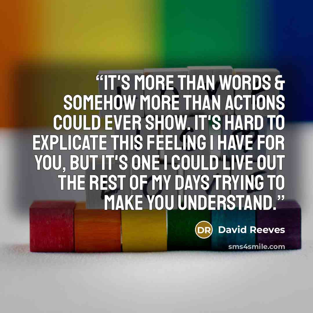 “It's more than words & somehow more than actions could ever show. It's hard to explicate this feeling I have for you, but it's one I could live out the rest of my days trying to make you understand.” quote by David Reeves