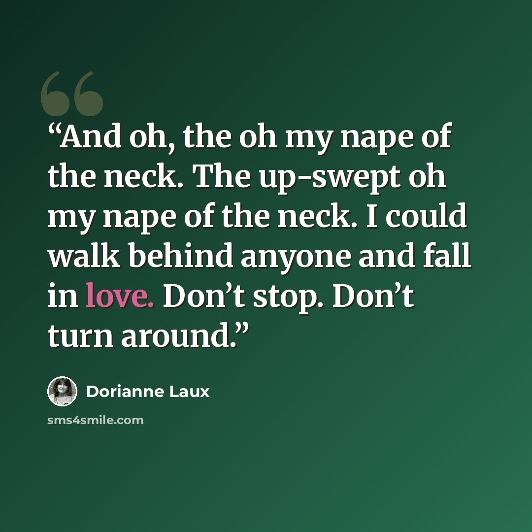 “And oh, the oh my nape of the neck. The up-swept oh my nape of the neck. I could walk behind anyone and fall in love. Don’t stop. Don’t turn around.” quote by Dorianne Laux