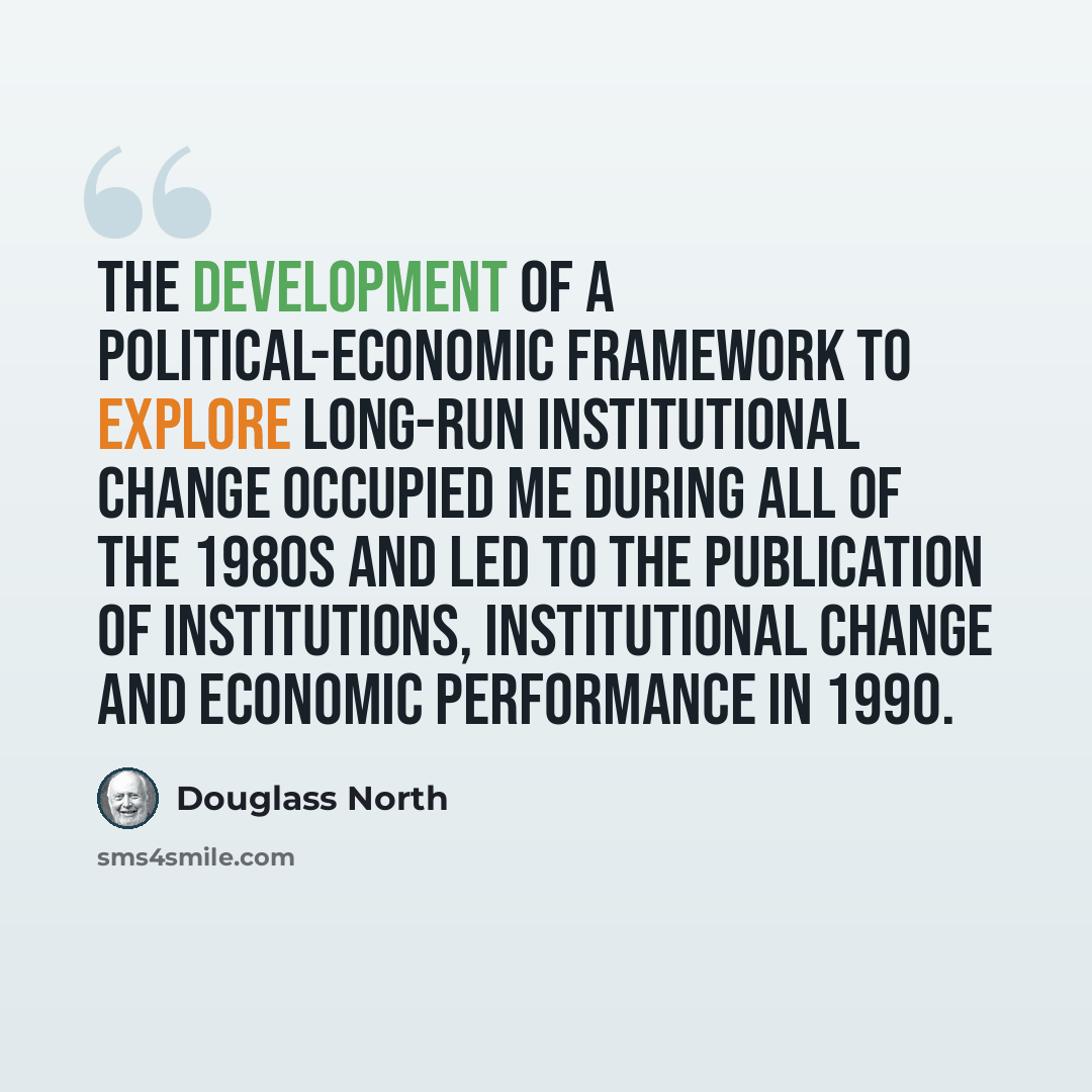 “The development of a political-economic framework to explore long-run institutional change occupied me during all of the 1980s and led to the publication of Institutions, Institutional Change and Economic Performance in 1990.” quote by Douglass North