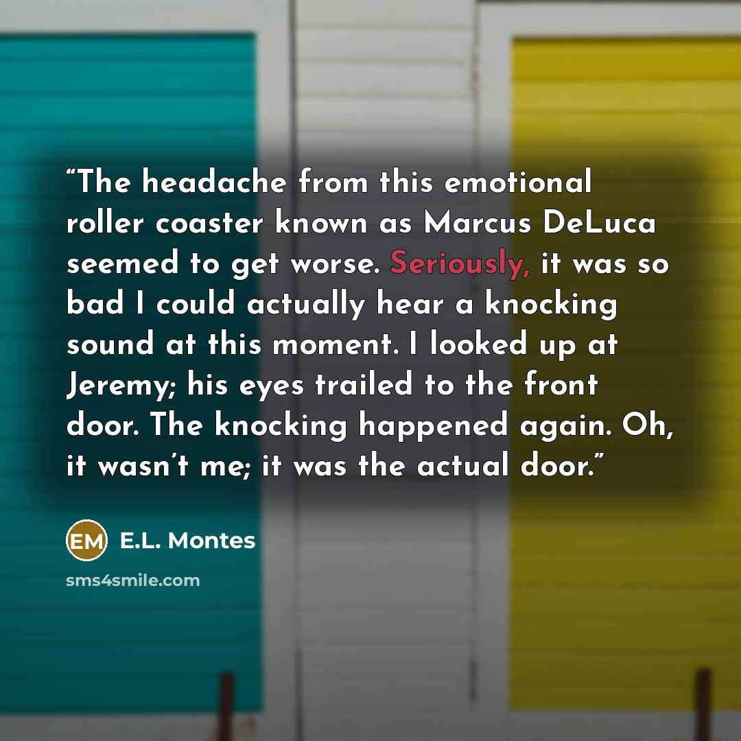 “The headache from this emotional roller coaster known as Marcus DeLuca seemed to get worse. Seriously, it was so bad I could actually hear a knocking sound at this moment. I looked up at Jeremy; his eyes trailed to the front door. The knocking happened again. Oh, it wasn’t me; it was the actual…” quote by E.L. Montes