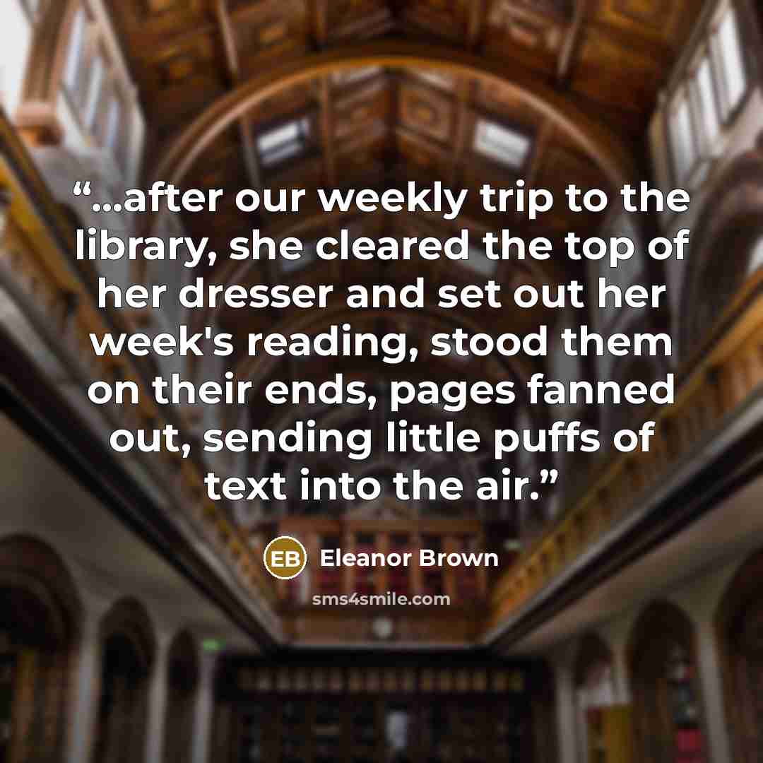 “...after our weekly trip to the library, she cleared the top of her dresser and set out her week's reading, stood them on their ends, pages fanned out, sending little puffs of text into the air.” quote by Eleanor Brown