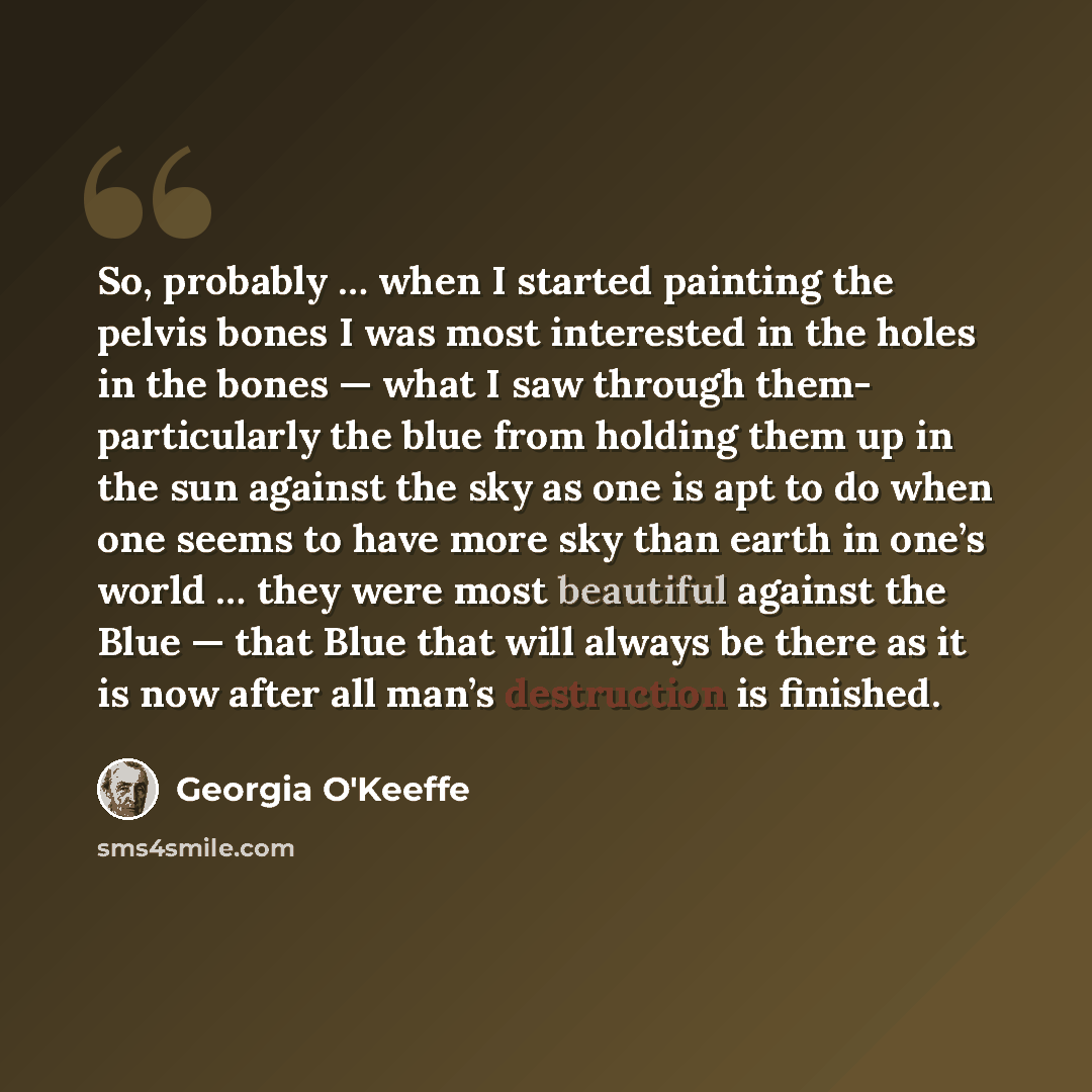 “So, probably … when I started painting the pelvis bones I was most interested in the holes in the bones — what I saw through them- particularly the blue from holding them up in the sun against the sky as one is apt to do when one seems to have more sky than earth in one’s world … they were most…” quote by Georgia O'Keeffe