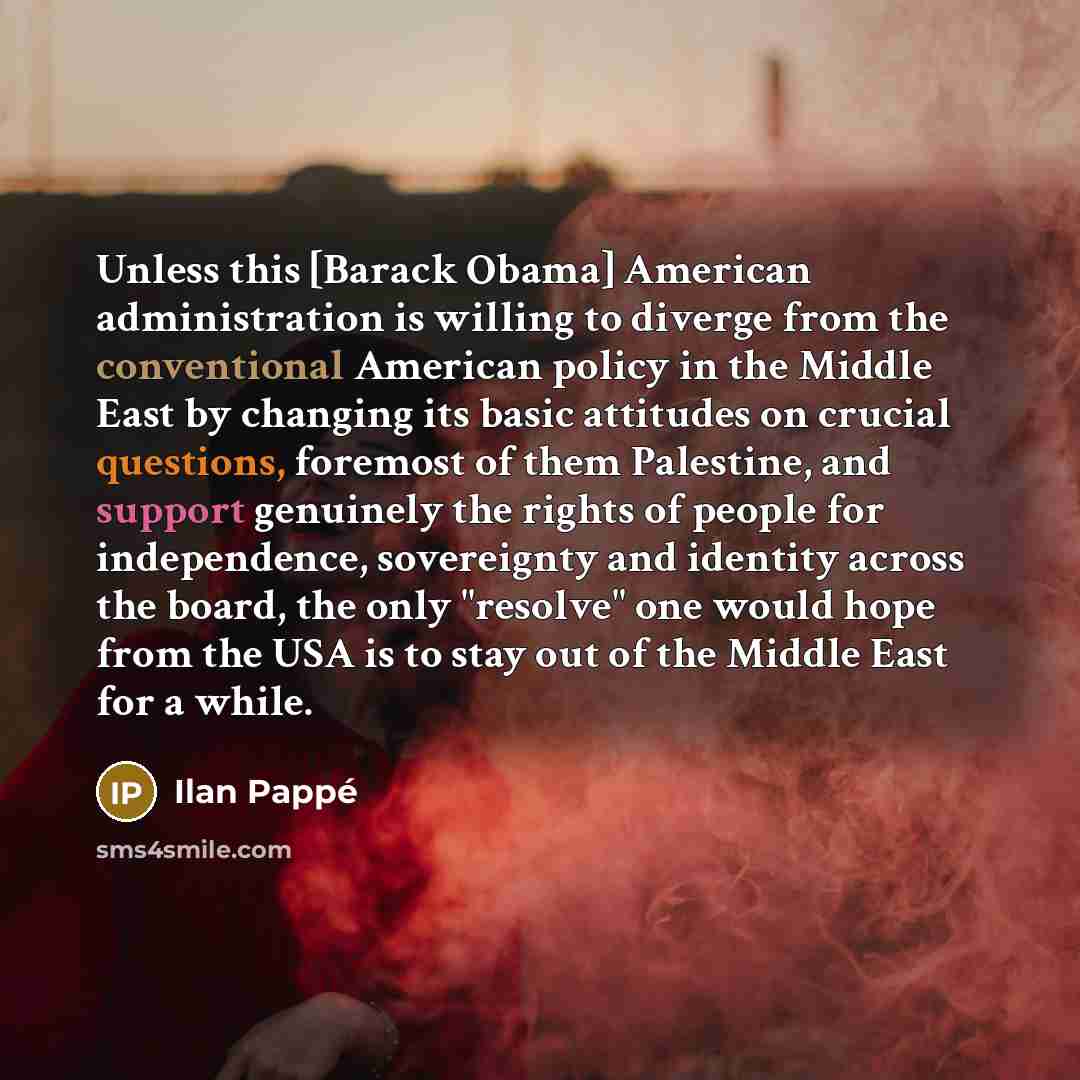 “Unless this [Barack Obama] American administration is willing to diverge from the conventional American policy in the Middle East by changing its basic attitudes on crucial questions, foremost of them Palestine, and support genuinely the rights of people for independence, sovereignty and identity…” quote by Ilan Pappe