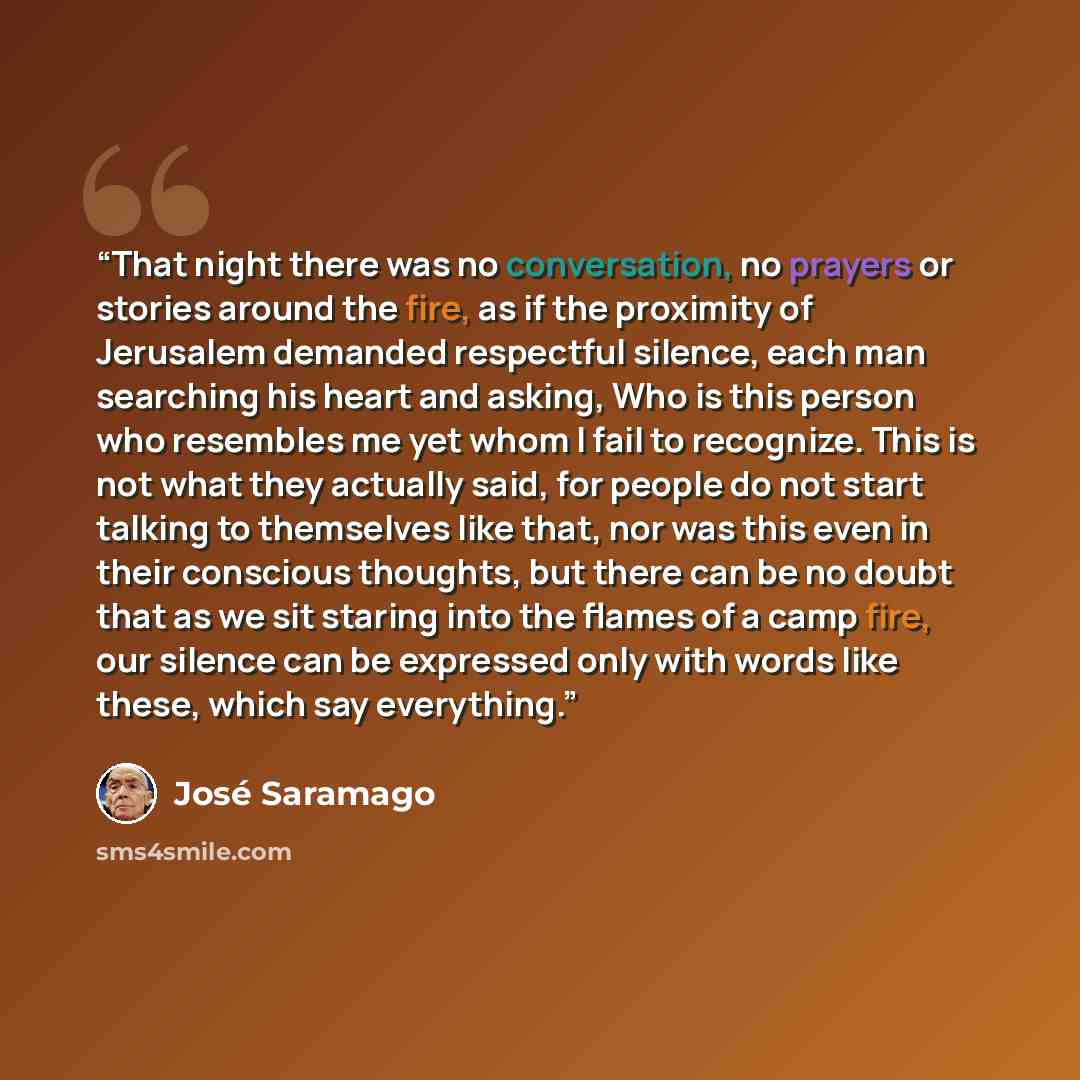 “That night there was no conversation, no prayers or stories around the fire, as if the proximity of Jerusalem demanded respectful silence, each man searching his heart and asking, Who is this person who resembles me yet whom I fail to recognize. This is not what they actually said, for people do…” quote by José Saramago