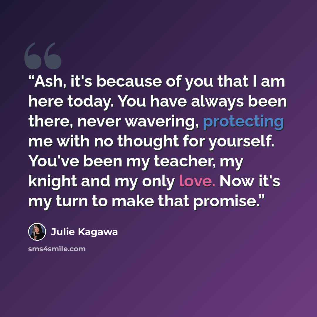 “Ash, it's because of you that I am here today. You have always been there, never wavering, protecting me with no thought for yourself. You've been my teacher, my knight and my only love. Now it's my turn to make that promise.” quote by Julie Kagawa