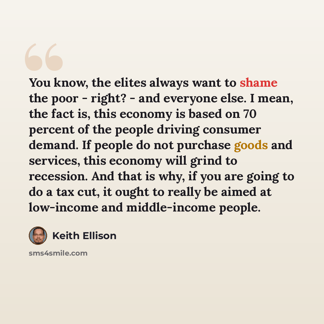 “You know, the elites always want to shame the poor - right? - and everyone else. I mean, the fact is, this economy is based on 70 percent of the people driving consumer demand. If people do not purchase goods and services, this economy will grind to recession. And that is why, if you are going to…” quote by Keith Ellison