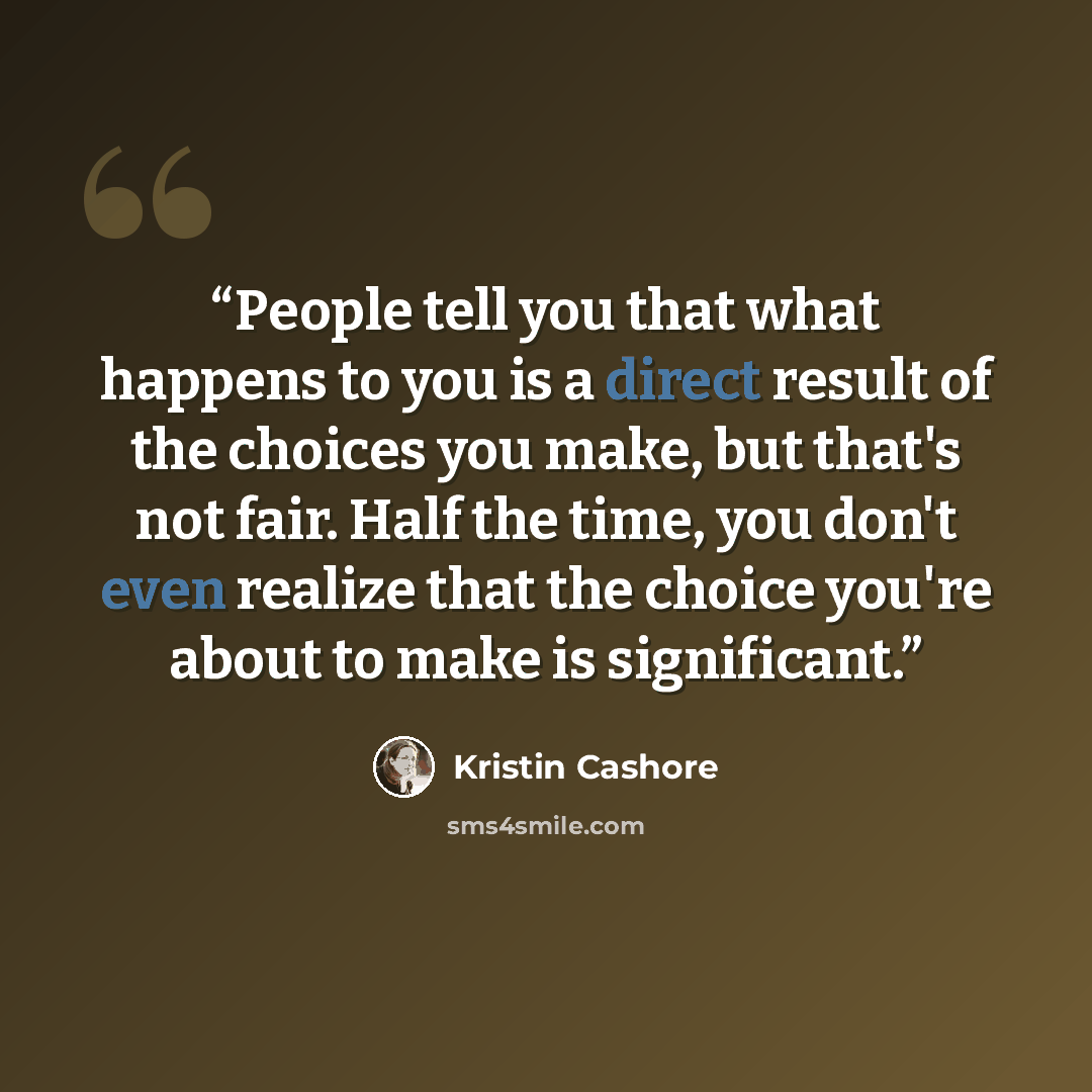 “People tell you that what happens to you is a direct result of the choices you make, but that's not fair. Half the time, you don't even realize that the choice you're about to make is significant.” quote by Kristin Cashore