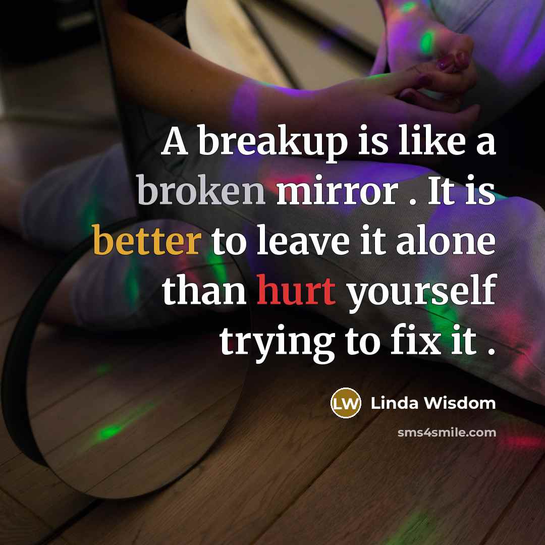 “A breakup is like a broken mirror . It is better to leave it alone than hurt yourself trying to fix it .” quote by Linda Wisdom