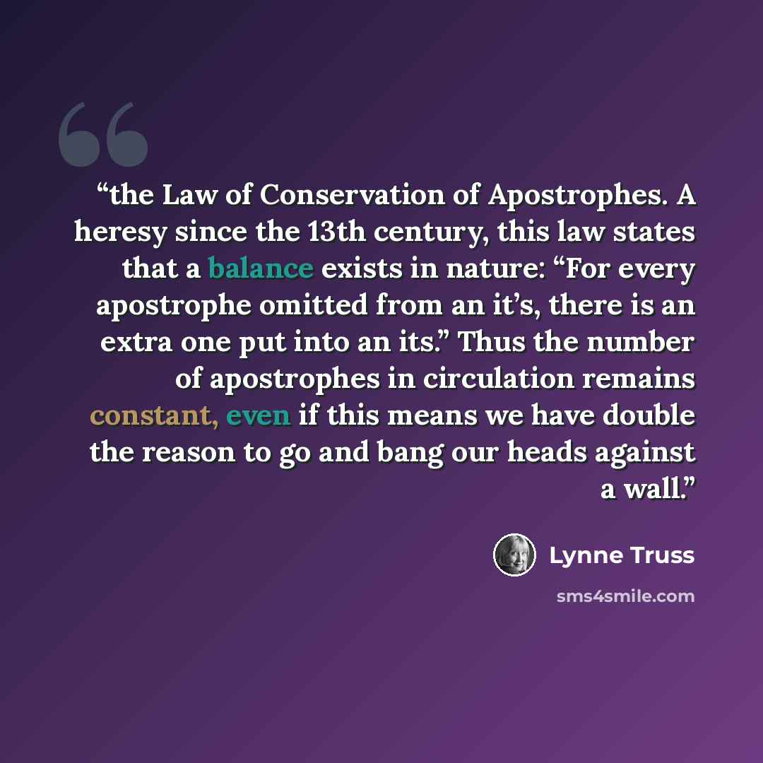“the Law of Conservation of Apostrophes. A heresy since the 13th century, this law states that a balance exists in nature: “For every apostrophe omitted from an it’s, there is an extra one put into an its.” Thus the number of apostrophes in circulation remains constant, even if this means we have…” quote by Lynne Truss