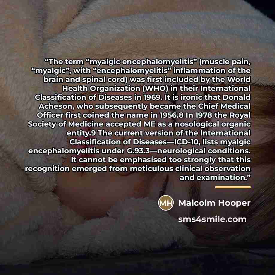 “The term “myalgic encephalomyelitis” (muscle pain, “myalgic”, with “encephalomyelitis” inflammation of the brain and spinal cord) was first included by the World Health Organization (WHO) in their International Classification of Diseases in 1969. It is ironic that Donald Acheson, who subsequently…” quote by Malcolm Hooper