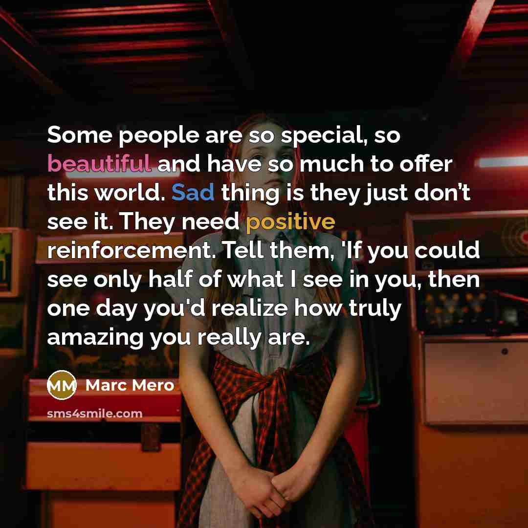 “Some people are so special, so beautiful and have so much to offer this world. Sad thing is they just don’t see it. They need positive reinforcement. Tell them, 'If you could see only half of what I see in you, then one day you'd realize how truly amazing you really are.” quote by Marc Mero