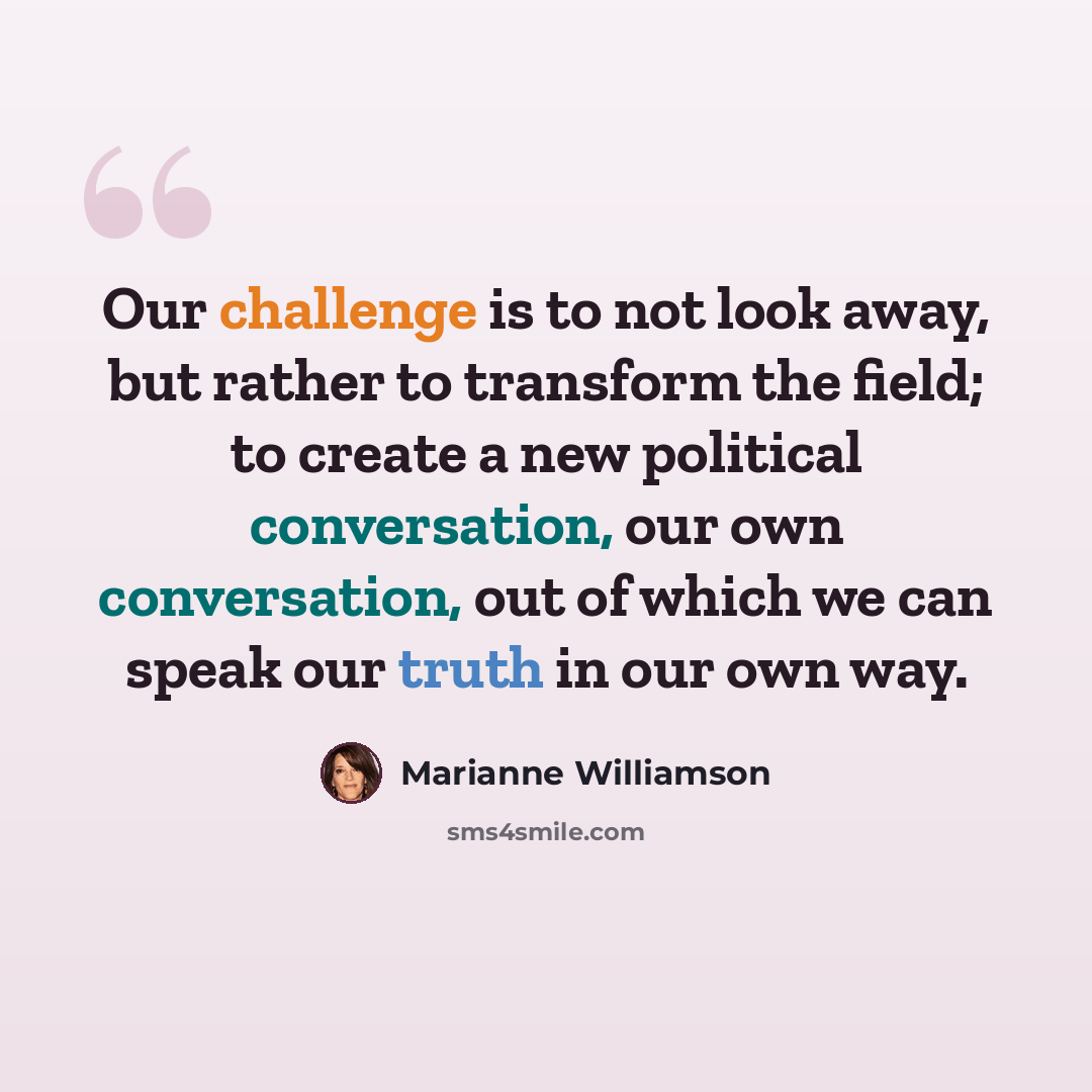 “Our challenge is to not look away, but rather to transform the field; to create a new political conversation, our own conversation, out of which we can speak our truth in our own way.” quote by Marianne Williamson