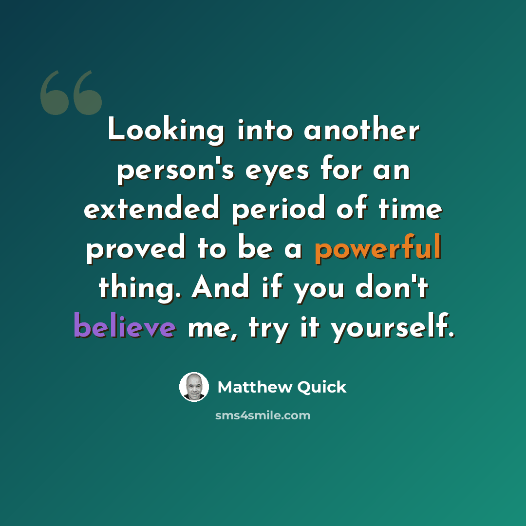 “Looking into another person's eyes for an extended period of time proved to be a powerful thing. And if you don't believe me, try it yourself.” quote by Matthew Quick