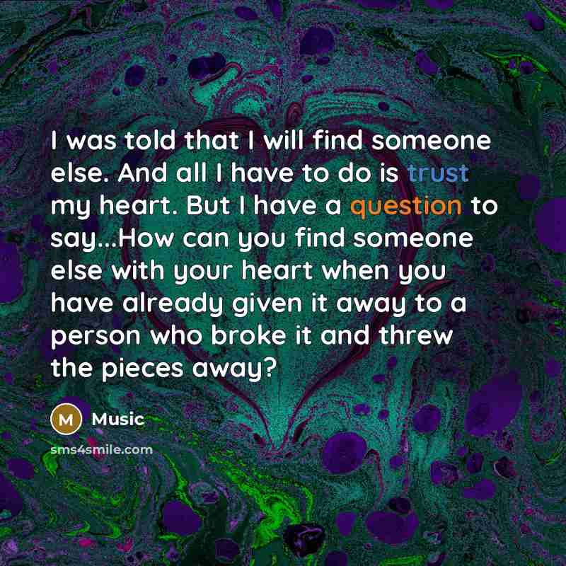 “I was told that I will find someone else. And all I have to do is trust my heart. But I have a question to say...How can you find someone else with your heart when you have already given it away to a person who broke it and threw the pieces away?” quote by Music
