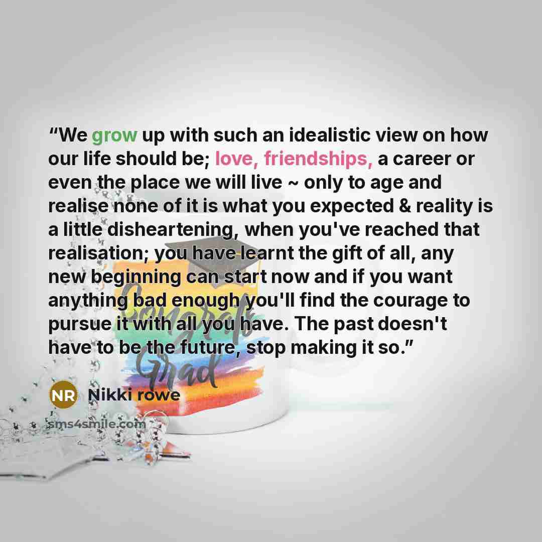 “We grow up with such an idealistic view on how our life should be; love, friendships, a career or even the place we will live ~ only to age and realise none of it is what you expected & reality is a little disheartening, when you've reached that realisation; you have learnt the gift of all, any…” quote by Nikki Rowe