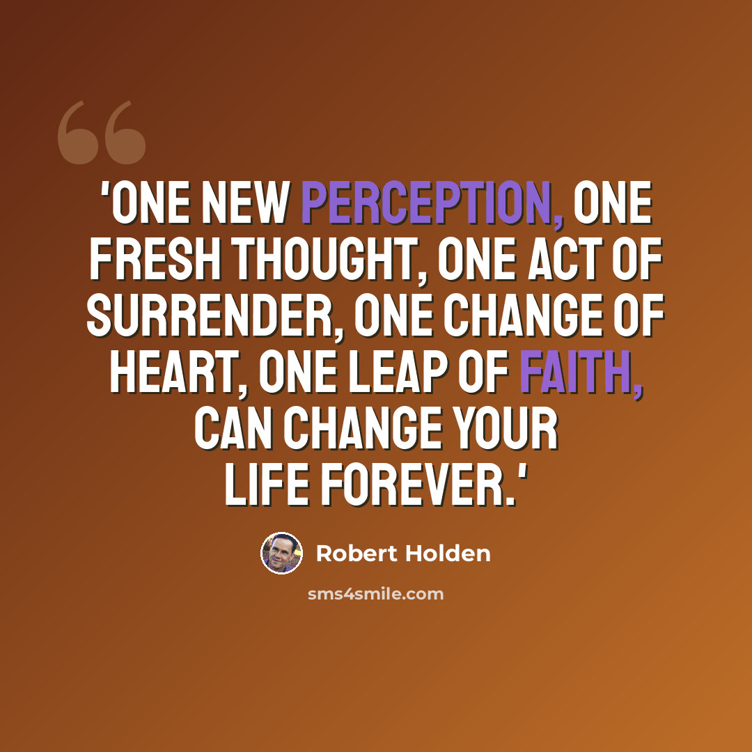 “'One new perception, one fresh thought, one act of surrender, one change of heart, one leap of faith, can change your life forever.'” quote by Robert Holden
