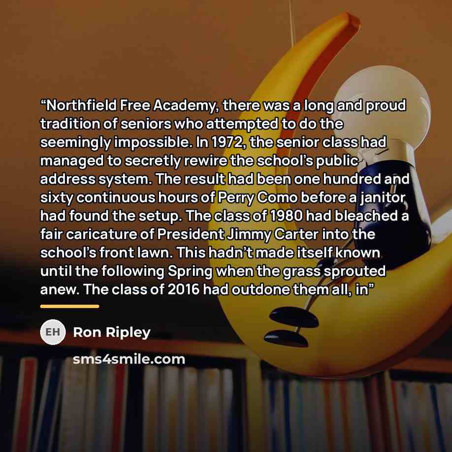 “Northfield Free Academy, there was a long and proud tradition of seniors who attempted to do the seemingly impossible. In 1972, the senior class had managed to secretly rewire the school's public address system. The result had been one hundred and sixty continuous hours of Perry Como before a…” quote by Ron Ripley
