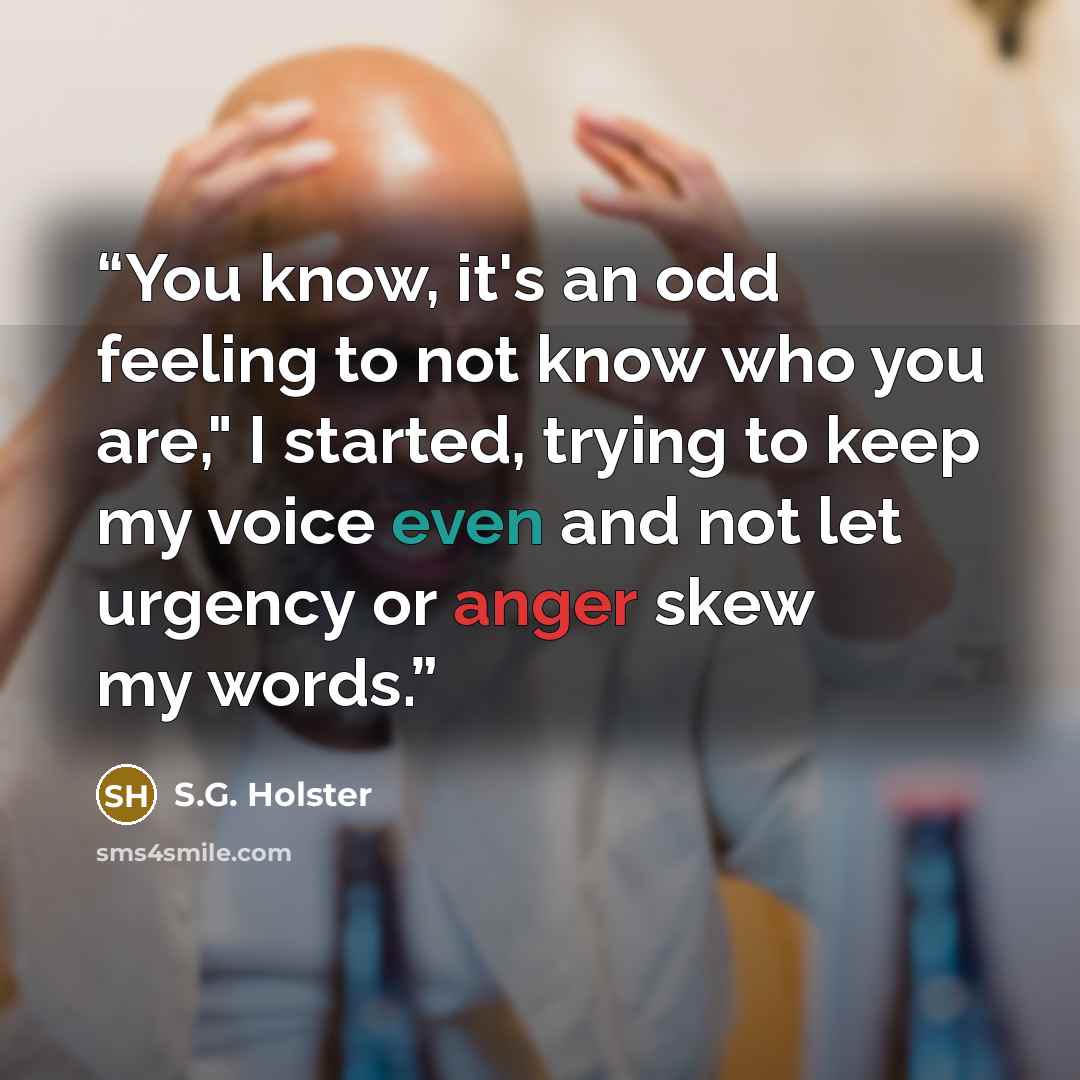 “You know, it's an odd feeling to not know who you are," I started, trying to keep my voice even and not let urgency or anger skew my words.” quote by S.G. Holster