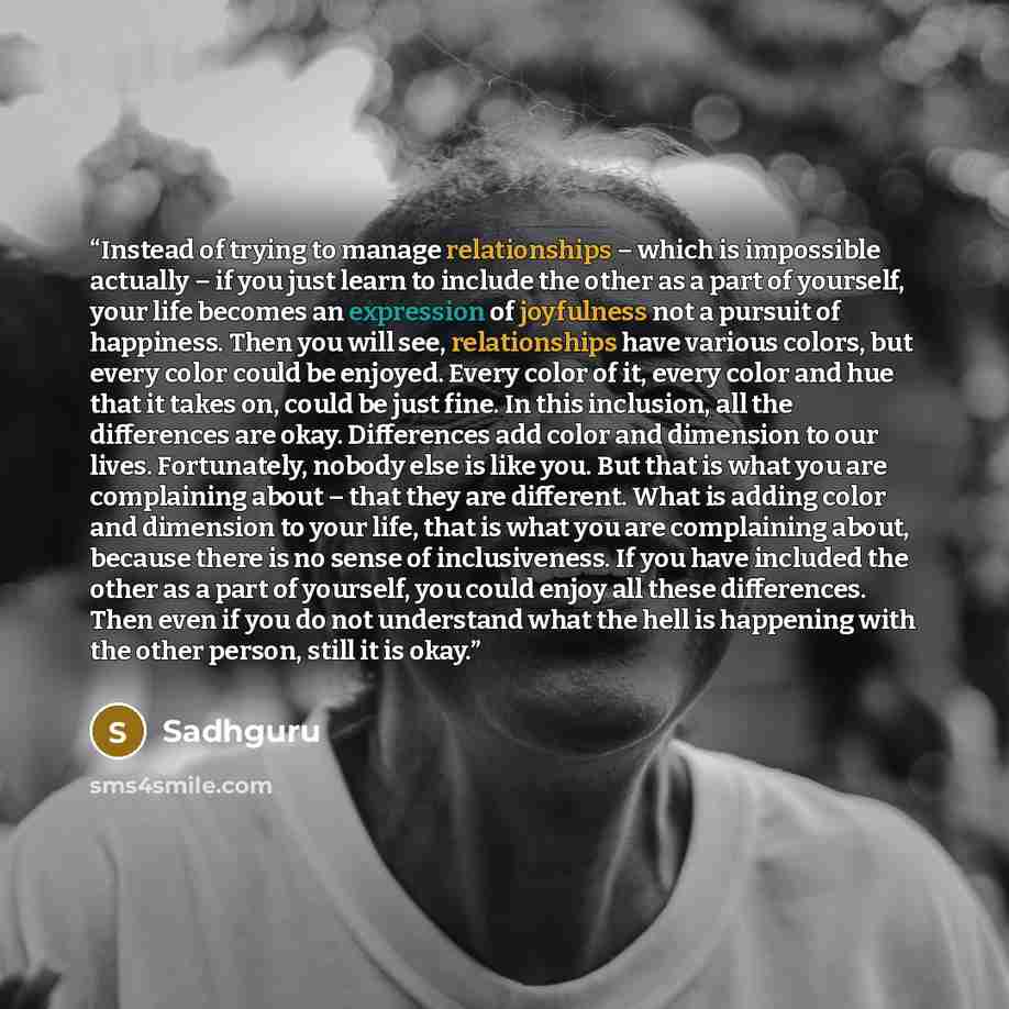 “Instead of trying to manage relationships – which is impossible actually – if you just learn to include the other as a part of yourself, your life becomes an expression of joyfulness not a pursuit of happiness. Then you will see, relationships have various colors, but every color could be enjoyed…” quote by Sadhguru