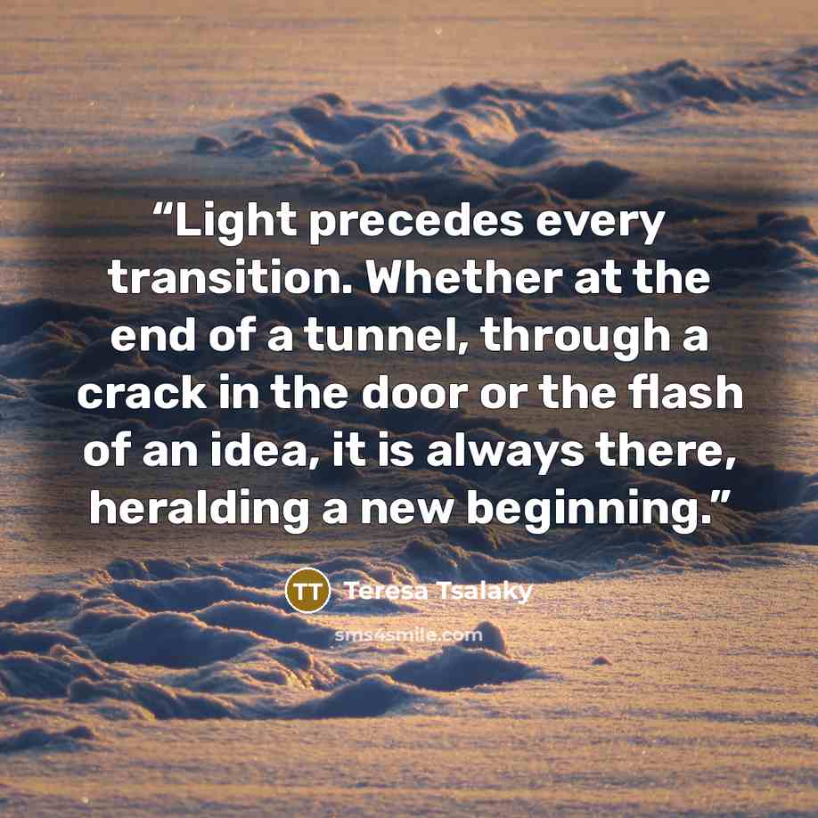 “Light precedes every transition. Whether at the end of a tunnel, through a crack in the door or the flash of an idea, it is always there, heralding a new beginning.” quote by Teresa Tsalaky