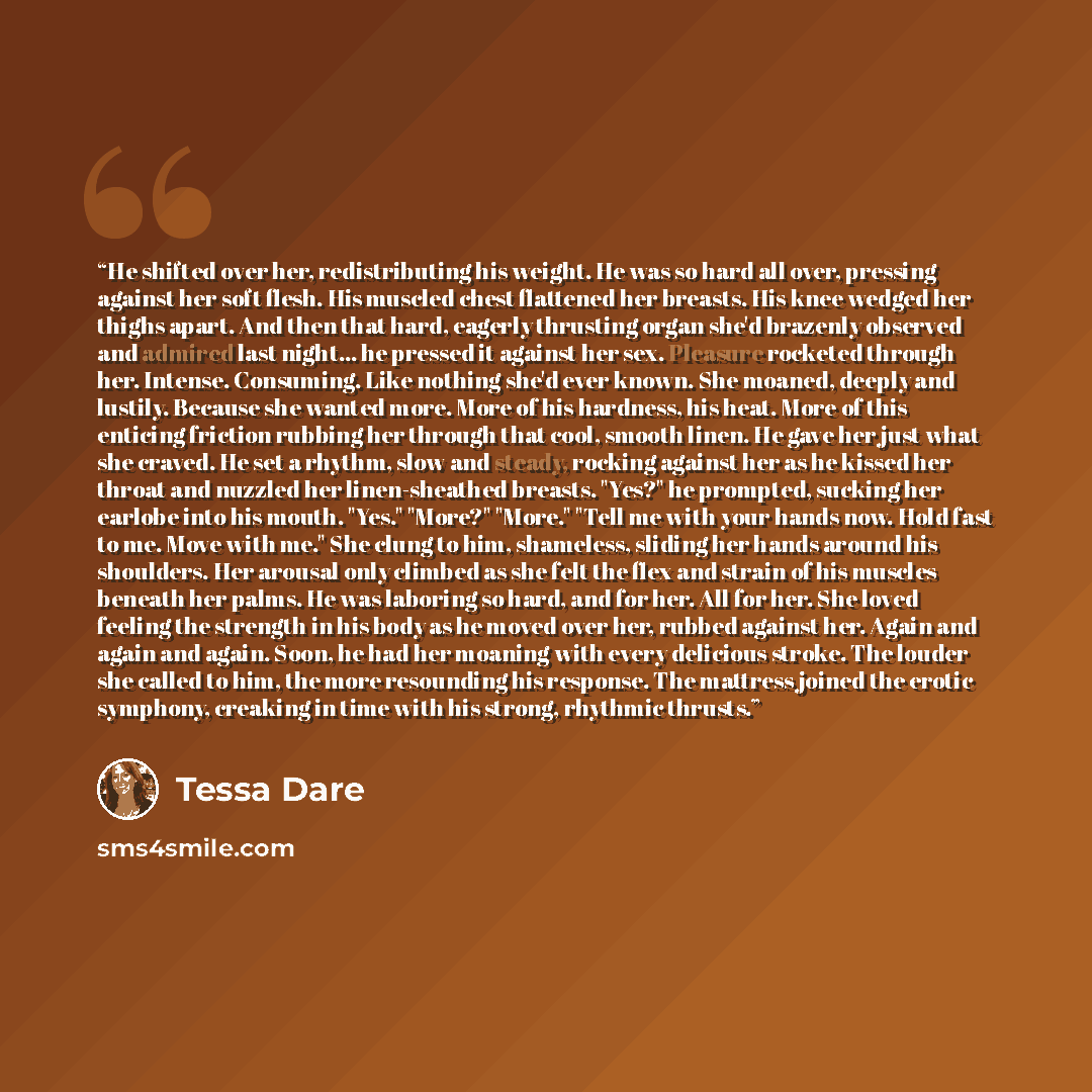 “He shifted over her, redistributing his weight. He was so hard all over, pressing against her soft flesh. His muscled chest flattened her breasts. His knee wedged her thighs apart. And then that hard, eagerly thrusting organ she'd brazenly observed and admired last night... he pressed it against…” quote by Tessa Dare