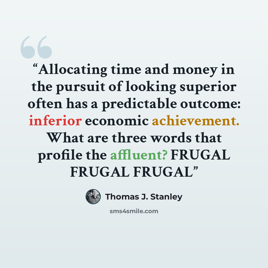 “Allocating time and money in the pursuit of looking superior often has a predictable outcome: inferior economic achievement. What are three words that profile the affluent? FRUGAL FRUGAL FRUGAL” quote by Thomas J. Stanley