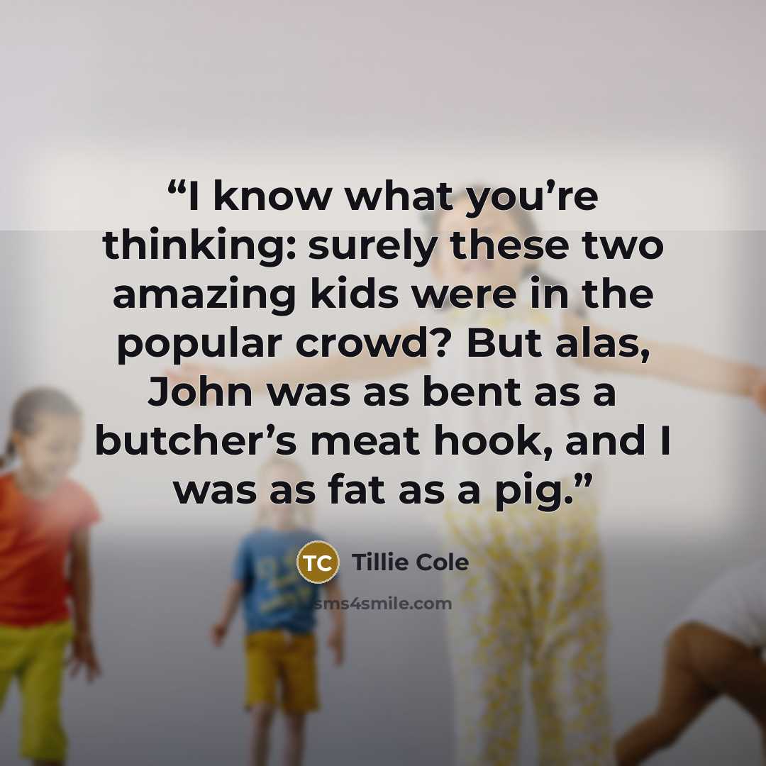 “I know what you’re thinking: surely these two amazing kids were in the popular crowd? But alas, John was as bent as a butcher’s meat hook, and I was as fat as a pig.” quote by Tillie Cole
